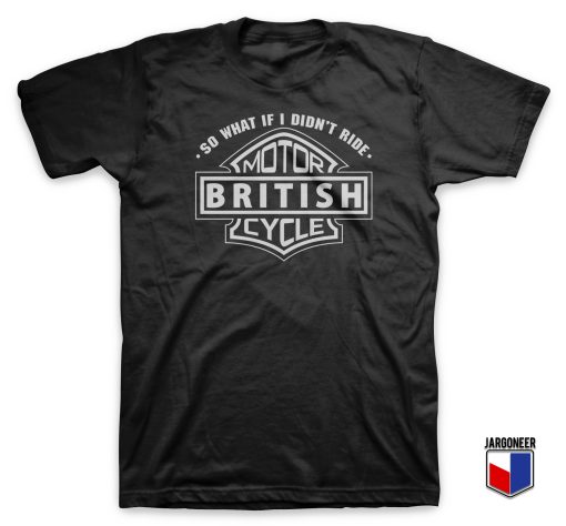So What If I Did Not Ride British Motorcycle T Shirt