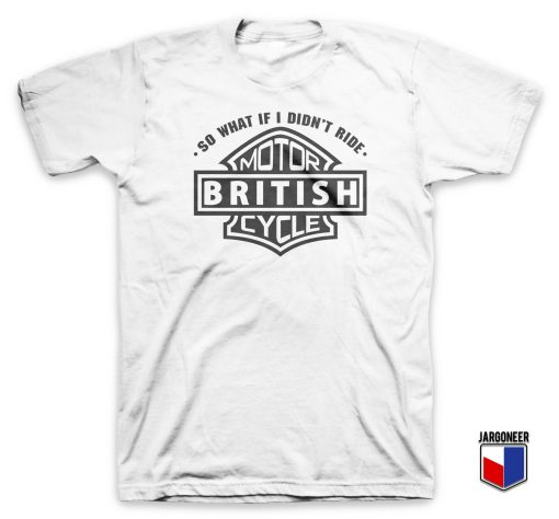 So What If I Did Not Ride British Motorcycle T Shirt